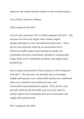 takeaway and market position relative to the overall category.
Cost of Sales and Gross Margin
2018 compared with 2017
Cost of sales increased 3.8% in 2018 compared with 2017. The
increase was driven by higher sales volume, higher
freight and logistics costs and additional plant costs. These
drivers were partially offset by an incremental $125.1
million favorable impact from marking-to-market our
commodity derivative instruments intended to economically
hedge future years' commodity purchases and supply chain
productivity,
Gross margin decreased by 10 basis points in 2018 compared
with 2017. The decrease was primarily due to the higher
freight and logistics costs, unfavorable product mix, additional
plant costs related to new production lines, and
incremental trade promotional expense. These factors were
partially offset by the favorable year-over-year mark-to-
market impact from commodity derivative instruments and
supply chain productivity.
2017 compared with 2016
 