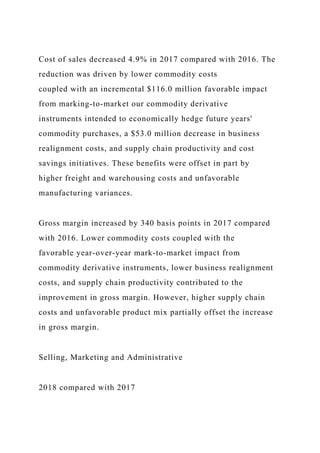 Cost of sales decreased 4.9% in 2017 compared with 2016. The
reduction was driven by lower commodity costs
coupled with an incremental $116.0 million favorable impact
from marking-to-market our commodity derivative
instruments intended to economically hedge future years'
commodity purchases, a $53.0 million decrease in business
realignment costs, and supply chain productivity and cost
savings initiatives. These benefits were offset in part by
higher freight and warehousing costs and unfavorable
manufacturing variances.
Gross margin increased by 340 basis points in 2017 compared
with 2016. Lower commodity costs coupled with the
favorable year-over-year mark-to-market impact from
commodity derivative instruments, lower business realignment
costs, and supply chain productivity contributed to the
improvement in gross margin. However, higher supply chain
costs and unfavorable product mix partially offset the increase
in gross margin.
Selling, Marketing and Administrative
2018 compared with 2017
 