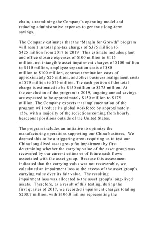 chain, streamlining the Company’s operating model and
reducing administrative expenses to generate long-term
savings.
The Company estimates that the “Margin for Growth” program
will result in total pre-tax charges of $375 million to
$425 million from 2017 to 2019. This estimate includes plant
and office closure expenses of $100 million to $115
million, net intangible asset impairment charges of $100 million
to $110 million, employee separation costs of $80
million to $100 million, contract termination costs of
approximately $25 million, and other business realignment costs
of $70 million to $75 million. The cash portion of the total
charge is estimated to be $150 million to $175 million. At
the conclusion of the program in 2019, ongoing annual savings
are expected to be approximately $150 million to $175
million. The Company expects that implementation of the
program will reduce its global workforce by approximately
15%, with a majority of the reductions coming from hourly
headcount positions outside of the United States.
The program includes an initiative to optimize the
manufacturing operations supporting our China business. We
deemed this to be a triggering event requiring us to test our
China long-lived asset group for impairment by first
determining whether the carrying value of the asset group was
recovered by our current estimates of future cash flows
associated with the asset group. Because this assessment
indicated that the carrying value was not recoverable, we
calculated an impairment loss as the excess of the asset group's
carrying value over its fair value. The resulting
impairment loss was allocated to the asset group's long-lived
assets. Therefore, as a result of this testing, during the
first quarter of 2017, we recorded impairment charges totaling
$208.7 million, with $106.0 million representing the
 