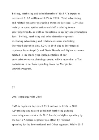 Selling, marketing and administrative (“SM&A”) expenses
decreased $10.7 million or 0.6% in 2018. Total advertising
and related consumer marketing expenses declined 10.9% due
mainly to spend optimization and shifts relating to our
emerging brands, as well as reductions in agency and production
fees. Selling, marketing and administrative expenses,
excluding advertising and related consumer marketing,
increased approximately 6.2% in 2018 due to incremental
expenses from Amplify and Pirate Brands and higher expenses
related to the multi-year implementation of our
enterprise resource planning system, which more than offset
reductions in our base spending from the Margin for
Growth Program.
27
2017 compared with 2016
SM&A expenses decreased $5.8 million or 0.3% in 2017.
Advertising and related consumer marketing expense
remaining consistent with 2016 levels, as higher spending by
the North America segment was offset by reduced
spending by the International and Other segment. While 2017
 