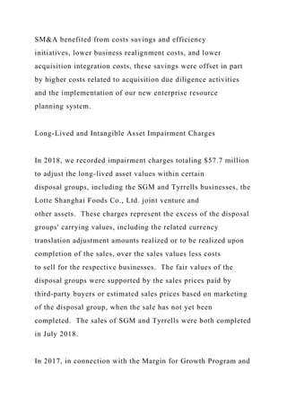 SM&A benefited from costs savings and efficiency
initiatives, lower business realignment costs, and lower
acquisition integration costs, these savings were offset in part
by higher costs related to acquisition due diligence activities
and the implementation of our new enterprise resource
planning system.
Long-Lived and Intangible Asset Impairment Charges
In 2018, we recorded impairment charges totaling $57.7 million
to adjust the long-lived asset values within certain
disposal groups, including the SGM and Tyrrells businesses, the
Lotte Shanghai Foods Co., Ltd. joint venture and
other assets. These charges represent the excess of the disposal
groups' carrying values, including the related currency
translation adjustment amounts realized or to be realized upon
completion of the sales, over the sales values less costs
to sell for the respective businesses. The fair values of the
disposal groups were supported by the sales prices paid by
third-party buyers or estimated sales prices based on marketing
of the disposal group, when the sale has not yet been
completed. The sales of SGM and Tyrrells were both completed
in July 2018.
In 2017, in connection with the Margin for Growth Program and
 