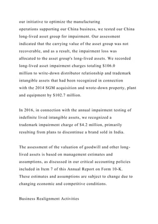 our initiative to optimize the manufacturing
operations supporting our China business, we tested our China
long-lived asset group for impairment. Our assessment
indicated that the carrying value of the asset group was not
recoverable, and as a result, the impairment loss was
allocated to the asset group's long-lived assets. We recorded
long-lived asset impairment charges totaling $106.0
million to write-down distributor relationship and trademark
intangible assets that had been recognized in connection
with the 2014 SGM acquisition and wrote-down property, plant
and equipment by $102.7 million.
In 2016, in connection with the annual impairment testing of
indefinite lived intangible assets, we recognized a
trademark impairment charge of $4.2 million, primarily
resulting from plans to discontinue a brand sold in India.
The assessment of the valuation of goodwill and other long-
lived assets is based on management estimates and
assumptions, as discussed in our critical accounting policies
included in Item 7 of this Annual Report on Form 10-K.
These estimates and assumptions are subject to change due to
changing economic and competitive conditions.
Business Realignment Activities
 