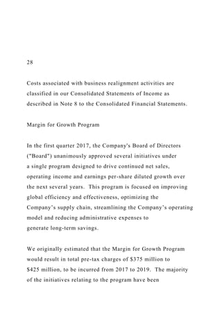 28
Costs associated with business realignment activities are
classified in our Consolidated Statements of Income as
described in Note 8 to the Consolidated Financial Statements.
Margin for Growth Program
In the first quarter 2017, the Company's Board of Directors
("Board") unanimously approved several initiatives under
a single program designed to drive continued net sales,
operating income and earnings per-share diluted growth over
the next several years. This program is focused on improving
global efficiency and effectiveness, optimizing the
Company’s supply chain, streamlining the Company’s operating
model and reducing administrative expenses to
generate long-term savings.
We originally estimated that the Margin for Growth Program
would result in total pre-tax charges of $375 million to
$425 million, to be incurred from 2017 to 2019. The majority
of the initiatives relating to the program have been
 