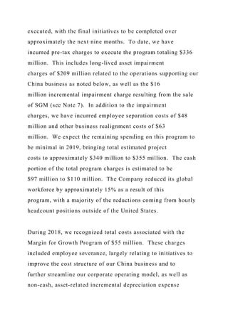 executed, with the final initiatives to be completed over
approximately the next nine months. To date, we have
incurred pre-tax charges to execute the program totaling $336
million. This includes long-lived asset impairment
charges of $209 million related to the operations supporting our
China business as noted below, as well as the $16
million incremental impairment charge resulting from the sale
of SGM (see Note 7). In addition to the impairment
charges, we have incurred employee separation costs of $48
million and other business realignment costs of $63
million. We expect the remaining spending on this program to
be minimal in 2019, bringing total estimated project
costs to approximately $340 million to $355 million. The cash
portion of the total program charges is estimated to be
$97 million to $110 million. The Company reduced its global
workforce by approximately 15% as a result of this
program, with a majority of the reductions coming from hourly
headcount positions outside of the United States.
During 2018, we recognized total costs associated with the
Margin for Growth Program of $55 million. These charges
included employee severance, largely relating to initiatives to
improve the cost structure of our China business and to
further streamline our corporate operating model, as well as
non-cash, asset-related incremental depreciation expense
 