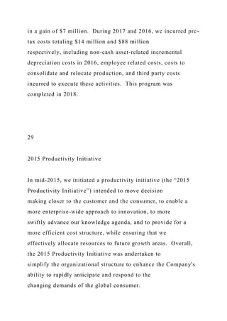 in a gain of $7 million. During 2017 and 2016, we incurred pre-
tax costs totaling $14 million and $88 million
respectively, including non-cash asset-related incremental
depreciation costs in 2016, employee related costs, costs to
consolidate and relocate production, and third party costs
incurred to execute these activities. This program was
completed in 2018.
29
2015 Productivity Initiative
In mid-2015, we initiated a productivity initiative (the “2015
Productivity Initiative”) intended to move decision
making closer to the customer and the consumer, to enable a
more enterprise-wide approach to innovation, to more
swiftly advance our knowledge agenda, and to provide for a
more efficient cost structure, while ensuring that we
effectively allocate resources to future growth areas. Overall,
the 2015 Productivity Initiative was undertaken to
simplify the organizational structure to enhance the Company's
ability to rapidly anticipate and respond to the
changing demands of the global consumer.
 