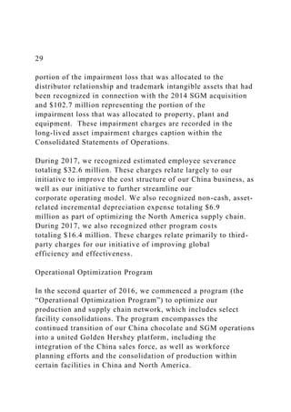 29
portion of the impairment loss that was allocated to the
distributor relationship and trademark intangible assets that had
been recognized in connection with the 2014 SGM acquisition
and $102.7 million representing the portion of the
impairment loss that was allocated to property, plant and
equipment. These impairment charges are recorded in the
long-lived asset impairment charges caption within the
Consolidated Statements of Operations.
During 2017, we recognized estimated employee severance
totaling $32.6 million. These charges relate largely to our
initiative to improve the cost structure of our China business, as
well as our initiative to further streamline our
corporate operating model. We also recognized non-cash, asset-
related incremental depreciation expense totaling $6.9
million as part of optimizing the North America supply chain.
During 2017, we also recognized other program costs
totaling $16.4 million. These charges relate primarily to third-
party charges for our initiative of improving global
efficiency and effectiveness.
Operational Optimization Program
In the second quarter of 2016, we commenced a program (the
“Operational Optimization Program”) to optimize our
production and supply chain network, which includes select
facility consolidations. The program encompasses the
continued transition of our China chocolate and SGM operations
into a united Golden Hershey platform, including the
integration of the China sales force, as well as workforce
planning efforts and the consolidation of production within
certain facilities in China and North America.
 