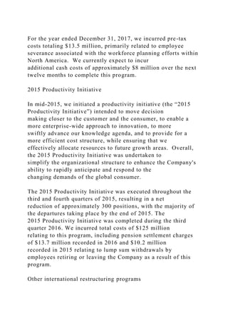 For the year ended December 31, 2017, we incurred pre-tax
costs totaling $13.5 million, primarily related to employee
severance associated with the workforce planning efforts within
North America. We currently expect to incur
additional cash costs of approximately $8 million over the next
twelve months to complete this program.
2015 Productivity Initiative
In mid-2015, we initiated a productivity initiative (the “2015
Productivity Initiative”) intended to move decision
making closer to the customer and the consumer, to enable a
more enterprise-wide approach to innovation, to more
swiftly advance our knowledge agenda, and to provide for a
more efficient cost structure, while ensuring that we
effectively allocate resources to future growth areas. Overall,
the 2015 Productivity Initiative was undertaken to
simplify the organizational structure to enhance the Company's
ability to rapidly anticipate and respond to the
changing demands of the global consumer.
The 2015 Productivity Initiative was executed throughout the
third and fourth quarters of 2015, resulting in a net
reduction of approximately 300 positions, with the majority of
the departures taking place by the end of 2015. The
2015 Productivity Initiative was completed during the third
quarter 2016. We incurred total costs of $125 million
relating to this program, including pension settlement charges
of $13.7 million recorded in 2016 and $10.2 million
recorded in 2015 relating to lump sum withdrawals by
employees retiring or leaving the Company as a result of this
program.
Other international restructuring programs
 