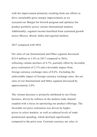 with the improvement primarily resulting from our efforts to
drive sustainable gross margin improvements as we
executed our Margin for Growth program and optimize the
product portfolio across various international markets.
Additionally, segment income benefited from continued growth
across Mexico, Brazil, India and regional markets.
2017 compared with 2016
Net sales of our International and Other segment decreased
$12.9 million or 1.4% in 2017 compared to 2016,
reflecting volume declines of 4.7%, partially offset by favorable
price realization of 2.7% and a favorable impact from
foreign currency exchange rates of 0.6%. Excluding the
unfavorable impact of foreign currency exchange rates, the net
sales of our International and Other segment decreased by
approximately 2.0%.
The volume decrease is primarily attributed to our China
business, driven by softness in the modern trade channel
coupled with a focus on optimizing our product offerings. The
favorable net price realization was driven by higher
prices in select markets, as well as reduced levels of trade
promotional spending, which declined significantly
compared to the prior year. Constant currency net sales in
 