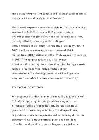 stock-based compensation expense and (d) other gains or losses
that are not integral to segment performance.
Unallocated corporate expense totaled $486.8 million in 2018 as
compared to $499.2 million in 2017 primarily driven
by savings from our productivity and cost savings initiatives,
partially offset by spending on the multi-year
implementation of our enterprise resource planning system. In
2017, unallocated corporate expense increased $10.9
million from $488.3 million in 2016. While we realized savings
in 2017 from our productivity and cost savings
initiatives, these savings were more than offset by higher costs
related to the multi-year implementation of our
enterprise resource planning system, as well as higher due
diligence costs related to merger and acquisition activity.
FINANCIAL CONDITION
We assess our liquidity in terms of our ability to generate cash
to fund our operating, investing and financing activities.
Significant factors affecting liquidity include cash flows
generated from operating activities, capital expenditures,
acquisitions, dividends, repurchases of outstanding shares, the
adequacy of available commercial paper and bank lines
of credit, and the ability to attract long-term capital with
 