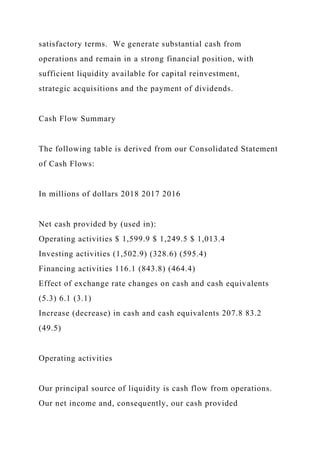 satisfactory terms. We generate substantial cash from
operations and remain in a strong financial position, with
sufficient liquidity available for capital reinvestment,
strategic acquisitions and the payment of dividends.
Cash Flow Summary
The following table is derived from our Consolidated Statement
of Cash Flows:
In millions of dollars 2018 2017 2016
Net cash provided by (used in):
Operating activities $ 1,599.9 $ 1,249.5 $ 1,013.4
Investing activities (1,502.9) (328.6) (595.4)
Financing activities 116.1 (843.8) (464.4)
Effect of exchange rate changes on cash and cash equivalents
(5.3) 6.1 (3.1)
Increase (decrease) in cash and cash equivalents 207.8 83.2
(49.5)
Operating activities
Our principal source of liquidity is cash flow from operations.
Our net income and, consequently, our cash provided
 