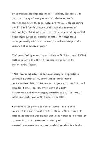 by operations are impacted by sales volume, seasonal sales
patterns, timing of new product introductions, profit
margins and price changes. Sales are typically higher during
the third and fourth quarters of the year due to seasonal
and holiday-related sales patterns. Generally, working capital
needs peak during the summer months. We meet these
needs primarily with cash on hand, bank borrowings or the
issuance of commercial paper.
Cash provided by operating activities in 2018 increased $350.4
million relative to 2017. This increase was driven by
the following factors:
• Net income adjusted for non-cash charges to operations
(including depreciation, amortization, stock-based
compensation, deferred income taxes, goodwill, indefinite and
long-lived asset charges, write-down of equity
investments and other charges) contributed $257 million of
additional cash flow in 2018 relative to 2017.
• Incomes taxes generated cash of $76 million in 2018,
compared to a use of cash of $71 million in 2017. This $147
million fluctuation was mainly due to the variance in actual tax
expense for 2018 relative to the timing of
quarterly estimated tax payments, which resulted in a higher
 