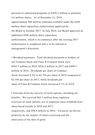 pursuant to authorized programs of $420.2 million to purchase
4.6 million shares. As of December 31, 2018,
approximately $60 million remained available under the $100
million share repurchase authorization approved by
the Board in October 2017. In July 2018, our Board approved an
additional $500 million share repurchase
authorization, which is to commence after the existing 2017
authorization is completed and is to be utilized at
management's discretion.
• Dividend payments. Total dividend payments to holders of
our Common Stock and Class B Common Stock were
$562.5 million in 2018, $526.3 million in 2017 and $499.5
million in 2016. Dividends per share of Common
Stock increased 8.2% to $2.756 per share in 2018 compared to
$2.548 per share in 2017, while dividends per
share of Class B Common Stock increased 8.1% in 2018.
• Proceeds from the exercise of stock options, including tax
benefits. We received $63.3 million from employee
exercises of stock options, net of employee taxes withheld from
share-based awards in 2018 and 2017,
respectively, and $94.8 million in 2016. Variances are driven
primarily by the number of shares exercised and the
share price at the date of grant.
 