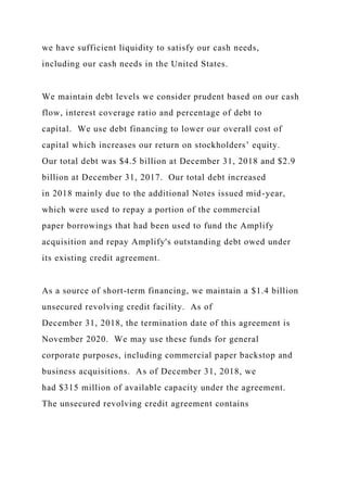 we have sufficient liquidity to satisfy our cash needs,
including our cash needs in the United States.
We maintain debt levels we consider prudent based on our cash
flow, interest coverage ratio and percentage of debt to
capital. We use debt financing to lower our overall cost of
capital which increases our return on stockholders’ equity.
Our total debt was $4.5 billion at December 31, 2018 and $2.9
billion at December 31, 2017. Our total debt increased
in 2018 mainly due to the additional Notes issued mid-year,
which were used to repay a portion of the commercial
paper borrowings that had been used to fund the Amplify
acquisition and repay Amplify's outstanding debt owed under
its existing credit agreement.
As a source of short-term financing, we maintain a $1.4 billion
unsecured revolving credit facility. As of
December 31, 2018, the termination date of this agreement is
November 2020. We may use these funds for general
corporate purposes, including commercial paper backstop and
business acquisitions. As of December 31, 2018, we
had $315 million of available capacity under the agreement.
The unsecured revolving credit agreement contains
 