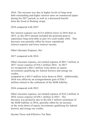 2016. The increase was due to higher levels of long-term
debt outstanding and higher interest rates on commercial paper
during the 2017 period, as well as a decreased benefit
from the fixed to floating swaps.
2016 compared with 2015
Net interest expense was $15.6 million lower in 2016 than in
2015, as the 2015 amount included the premium paid to
repurchase long-term debt as part of a cash tender offer. This
decrease was partially offset by lower capitalized
interest expense and lower interest income.
Other (Income) Expense, Net
2017 compared with 2016
Other (income) expense, net totaled expense of $65.7 million in
2017 versus expense of $16.2 million 2016. In 2017
we recognized a $66.2 million write-down on equity
investments qualifying for federal historic and energy tax
credits,
compared to a $43.5 million write down in 2016. Additionally,
2016 was offset by an extinguishment gain of $26.7
million related to the settlement of the SGM liability.
2016 compared with 2015
Other (income) expense, net totaled expense of $16.2 million in
2016 versus expense of $30.1 million in 2015. The
decrease was primarily due to the $26.7 million settlement of
the SGM liability in 2016, partially offset by an increase
in the write-down of equity investments qualifying for federal
historic and energy tax credits.
Income Taxes and Effective Tax Rate
 