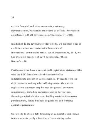 38
certain financial and other covenants, customary
representations, warranties and events of default. We were in
compliance with all covenants as of December 31, 2018.
In addition to the revolving credit facility, we maintain lines of
credit in various currencies with domestic and
international commercial banks. As of December 31, 2018, we
had available capacity of $273 million under these
lines of credit.
Furthermore, we have a current shelf registration statement filed
with the SEC that allows for the issuance of an
indeterminate amount of debt securities. Proceeds from the
debt issuances and any other offerings under the current
registration statement may be used for general corporate
requirements, including reducing existing borrowings,
financing capital additions and funding contributions to our
pension plans, future business acquisitions and working
capital requirements.
Our ability to obtain debt financing at comparable risk-based
interest rates is partly a function of our existing cash-
 