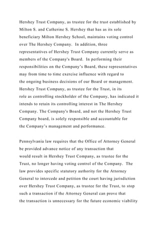 Hershey Trust Company, as trustee for the trust established by
Milton S. and Catherine S. Hershey that has as its sole
beneficiary Milton Hershey School, maintains voting control
over The Hershey Company. In addition, three
representatives of Hershey Trust Company currently serve as
members of the Company's Board. In performing their
responsibilities on the Company’s Board, these representatives
may from time to time exercise influence with regard to
the ongoing business decisions of our Board or management.
Hershey Trust Company, as trustee for the Trust, in its
role as controlling stockholder of the Company, has indicated it
intends to retain its controlling interest in The Hershey
Company. The Company's Board, and not the Hershey Trust
Company board, is solely responsible and accountable for
the Company’s management and performance.
Pennsylvania law requires that the Office of Attorney General
be provided advance notice of any transaction that
would result in Hershey Trust Company, as trustee for the
Trust, no longer having voting control of the Company. The
law provides specific statutory authority for the Attorney
General to intercede and petition the court having jurisdiction
over Hershey Trust Company, as trustee for the Trust, to stop
such a transaction if the Attorney General can prove that
the transaction is unnecessary for the future economic viability
 