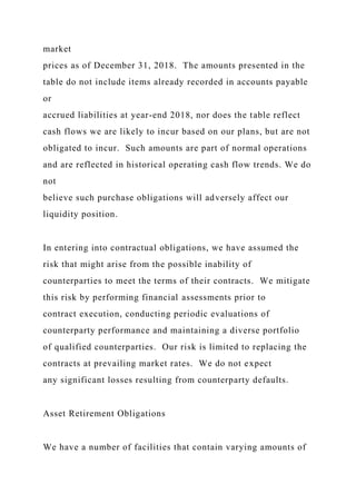 market
prices as of December 31, 2018. The amounts presented in the
table do not include items already recorded in accounts payable
or
accrued liabilities at year-end 2018, nor does the table reflect
cash flows we are likely to incur based on our plans, but are not
obligated to incur. Such amounts are part of normal operations
and are reflected in historical operating cash flow trends. We do
not
believe such purchase obligations will adversely affect our
liquidity position.
In entering into contractual obligations, we have assumed the
risk that might arise from the possible inability of
counterparties to meet the terms of their contracts. We mitigate
this risk by performing financial assessments prior to
contract execution, conducting periodic evaluations of
counterparty performance and maintaining a diverse portfolio
of qualified counterparties. Our risk is limited to replacing the
contracts at prevailing market rates. We do not expect
any significant losses resulting from counterparty defaults.
Asset Retirement Obligations
We have a number of facilities that contain varying amounts of
 