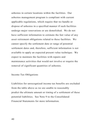 asbestos in certain locations within the facilities. Our
asbestos management program is compliant with current
applicable regulations, which require that we handle or
dispose of asbestos in a specified manner if such facilities
undergo major renovations or are demolished. We do not
have sufficient information to estimate the fair value of any
asset retirement obligations related to these facilities. We
cannot specify the settlement date or range of potential
settlement dates and, therefore, sufficient information is not
available to apply an expected present value technique. We
expect to maintain the facilities with repairs and
maintenance activities that would not involve or require the
removal of significant quantities of asbestos.
Income Tax Obligations
Liabilities for unrecognized income tax benefits are excluded
from the table above as we are unable to reasonably
predict the ultimate amount or timing of a settlement of these
potential liabilities. See Note 9 to the Consolidated
Financial Statements for more information.
40
 
