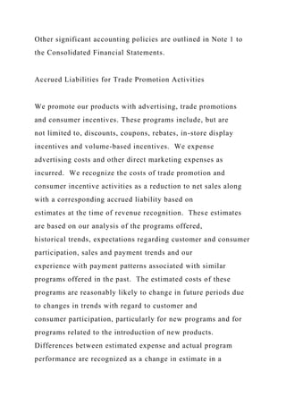 Other significant accounting policies are outlined in Note 1 to
the Consolidated Financial Statements.
Accrued Liabilities for Trade Promotion Activities
We promote our products with advertising, trade promotions
and consumer incentives. These programs include, but are
not limited to, discounts, coupons, rebates, in-store display
incentives and volume-based incentives. We expense
advertising costs and other direct marketing expenses as
incurred. We recognize the costs of trade promotion and
consumer incentive activities as a reduction to net sales along
with a corresponding accrued liability based on
estimates at the time of revenue recognition. These estimates
are based on our analysis of the programs offered,
historical trends, expectations regarding customer and consumer
participation, sales and payment trends and our
experience with payment patterns associated with similar
programs offered in the past. The estimated costs of these
programs are reasonably likely to change in future periods due
to changes in trends with regard to customer and
consumer participation, particularly for new programs and for
programs related to the introduction of new products.
Differences between estimated expense and actual program
performance are recognized as a change in estimate in a
 