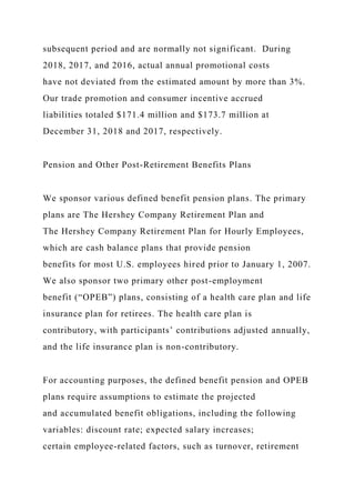 subsequent period and are normally not significant. During
2018, 2017, and 2016, actual annual promotional costs
have not deviated from the estimated amount by more than 3%.
Our trade promotion and consumer incentive accrued
liabilities totaled $171.4 million and $173.7 million at
December 31, 2018 and 2017, respectively.
Pension and Other Post-Retirement Benefits Plans
We sponsor various defined benefit pension plans. The primary
plans are The Hershey Company Retirement Plan and
The Hershey Company Retirement Plan for Hourly Employees,
which are cash balance plans that provide pension
benefits for most U.S. employees hired prior to January 1, 2007.
We also sponsor two primary other post-employment
benefit (“OPEB”) plans, consisting of a health care plan and life
insurance plan for retirees. The health care plan is
contributory, with participants’ contributions adjusted annually,
and the life insurance plan is non-contributory.
For accounting purposes, the defined benefit pension and OPEB
plans require assumptions to estimate the projected
and accumulated benefit obligations, including the following
variables: discount rate; expected salary increases;
certain employee-related factors, such as turnover, retirement
 