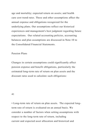age and mortality; expected return on assets; and health
care cost trend rates. These and other assumptions affect the
annual expense and obligations recognized for the
underlying plans. Our assumptions reflect our historical
experiences and management's best judgment regarding future
expectations. Our related accounting policies, accounting
balances and plan assumptions are discussed in Note 10 to
the Consolidated Financial Statements.
Pension Plans
Changes in certain assumptions could significantly affect
pension expense and benefit obligations, particularly the
estimated long-term rate of return on plan assets and the
discount rates used to calculate such obligations:
41
• Long-term rate of return on plan assets. The expected long-
term rate of return is evaluated on an annual basis. We
consider a number of factors when setting assumptions with
respect to the long-term rate of return, including
current and expected asset allocation and historical and
 