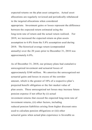 expected returns on the plan asset categories. Actual asset
allocations are regularly reviewed and periodically rebalanced
to the targeted allocations when considered
appropriate. Investment gains or losses represent the difference
between the expected return estimated using the
long-term rate of return and the actual return realized. For
2019, we increased the expected return on plan assets
assumption to 6.0% from the 5.8% assumption used during
2018. The historical average return (compounded
annually) over the 20 years prior to December 31, 2018 was
approximately 6.0%.
As of December 31, 2018, our primary plans had cumulative
unrecognized investment and actuarial losses of
approximately $348 million. We amortize the unrecognized net
actuarial gains and losses in excess of the corridor
amount, which is the greater of 10% of a respective plan’s
projected benefit obligation or the fair market value of
plan assets. These unrecognized net losses may increase future
pension expense if not offset by (i) actual
investment returns that exceed the expected long-term rate of
investment returns, (ii) other factors, including
reduced pension liabilities arising from higher discount rates
used to calculate pension obligations or (iii) other
actuarial gains when actual plan experience is favorable as
 