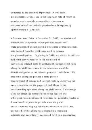compared to the assumed experience. A 100 basis
point decrease or increase in the long-term rate of return on
pension assets would correspondingly increase or
decrease annual net periodic pension benefit expense by
approximately $10 million.
• Discount rate. Prior to December 31, 2017, the service and
interest cost components of net periodic benefit cost
were determined utilizing a single weighted-average discount
rate derived from the yield curve used to measure
the plan obligations. Beginning in 2018, we elected to utilize a
full yield curve approach in the estimation of
service and interest costs by applying the specific spot rates
along the yield curve used in the determination of the
benefit obligation to the relevant projected cash flows. We
made this change to provide a more precise
measurement of service and interest costs by improving the
correlation between the projected cash flows to the
corresponding spot rates along the yield curve. This change
does not affect the measurement of our pension and
other post-retirement benefit liabilities but generally results in
lower benefit expense in periods when the yield
curve is upward sloping, which was the case in 2018. We
accounted for this change as a change in accounting
estimate and, accordingly, accounted for it on a prospective
 