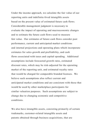 Under the income approach, we calculate the fair value of our
reporting units and indefinite-lived intangible assets
based on the present value of estimated future cash flows.
Considerable management judgment is necessary to
evaluate the impact of operating and macroeconomic changes
and to estimate the future cash flows used to measure
fair value. Our estimates of future cash flows consider past
performance, current and anticipated market conditions
and internal projections and operating plans which incorporate
estimates for sales growth and profitability, and cash
flows associated with taxes and capital spending. Additional
assumptions include forecasted growth rates, estimated
discount rates, which may be risk-adjusted for the operating
market of the reporting unit, and estimated royalty rates
that would be charged for comparable branded licenses. We
believe such assumptions also reflect current and
anticipated market conditions and are consistent with those that
would be used by other marketplace participants for
similar valuation purposes. Such assumptions are subject to
change due to changing economic and competitive
conditions.
We also have intangible assets, consisting primarily of certain
trademarks, customer-related intangible assets and
patents obtained through business acquisitions, that are
 