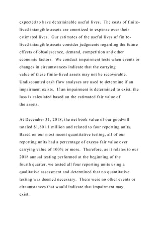 expected to have determinable useful lives. The costs of finite-
lived intangible assets are amortized to expense over their
estimated lives. Our estimates of the useful lives of finite-
lived intangible assets consider judgments regarding the future
effects of obsolescence, demand, competition and other
economic factors. We conduct impairment tests when events or
changes in circumstances indicate that the carrying
value of these finite-lived assets may not be recoverable.
Undiscounted cash flow analyses are used to determine if an
impairment exists. If an impairment is determined to exist, the
loss is calculated based on the estimated fair value of
the assets.
At December 31, 2018, the net book value of our goodwill
totaled $1,801.1 million and related to four reporting units.
Based on our most recent quantitative testing, all of our
reporting units had a percentage of excess fair value over
carrying value of 100% or more. Therefore, as it relates to our
2018 annual testing performed at the beginning of the
fourth quarter, we tested all four reporting units using a
qualitative assessment and determined that no quantitative
testing was deemed necessary. There were no other events or
circumstances that would indicate that impairment may
exist.
 