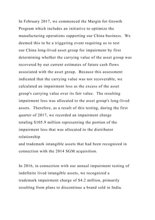 In February 2017, we commenced the Margin for Growth
Program which includes an initiative to optimize the
manufacturing operations supporting our China business. We
deemed this to be a triggering event requiring us to test
our China long-lived asset group for impairment by first
determining whether the carrying value of the asset group was
recovered by our current estimates of future cash flows
associated with the asset group. Because this assessment
indicated that the carrying value was not recoverable, we
calculated an impairment loss as the excess of the asset
group's carrying value over its fair value. The resulting
impairment loss was allocated to the asset group's long-lived
assets. Therefore, as a result of this testing, during the first
quarter of 2017, we recorded an impairment charge
totaling $105.9 million representing the portion of the
impairment loss that was allocated to the distributor
relationship
and trademark intangible assets that had been recognized in
connection with the 2014 SGM acquisition.
In 2016, in connection with our annual impairment testing of
indefinite lived intangible assets, we recognized a
trademark impairment charge of $4.2 million, primarily
resulting from plans to discontinue a brand sold in India.
 