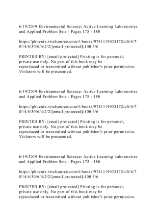 6/19/2019 Environmental Science: Active Learning Laboratories
and Applied Problem Sets - Pages 175 - 180
https://phoenix.vitalsource.com/#/books/9781119033172/cfi/6/7
8!/4/6/30/6/4/2/2/[email protected]:100 3/6
PRINTED BY: [email protected] Printing is for personal,
private use only. No part of this book may be
reproduced or transmitted without publisher's prior permission.
Violators will be prosecuted.
6/19/2019 Environmental Science: Active Learning Laboratories
and Applied Problem Sets - Pages 175 - 180
https://phoenix.vitalsource.com/#/books/9781119033172/cfi/6/7
8!/4/6/30/6/4/2/2/[email protected]:100 4/6
PRINTED BY: [email protected] Printing is for personal,
private use only. No part of this book may be
reproduced or transmitted without publisher's prior permission.
Violators will be prosecuted.
6/19/2019 Environmental Science: Active Learning Laboratories
and Applied Problem Sets - Pages 175 - 180
https://phoenix.vitalsource.com/#/books/9781119033172/cfi/6/7
8!/4/6/30/6/4/2/2/[email protected]:100 5/6
PRINTED BY: [email protected] Printing is for personal,
private use only. No part of this book may be
reproduced or transmitted without publisher's prior permission.
 