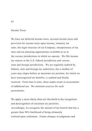 43
Income Taxes
We base our deferred income taxes, accrued income taxes and
provision for income taxes upon income, statutory tax
rates, the legal structure of our Company, interpretation of tax
laws and tax planning opportunities available to us in
the various jurisdictions in which we operate. We file income
tax returns in the U.S. federal jurisdiction and various
state and foreign jurisdictions. We are regularly audited by
federal, state and foreign tax authorities, but a number of
years may elapse before an uncertain tax position, for which we
have unrecognized tax benefits, is audited and finally
resolved. From time to time, these audits result in assessments
of additional tax. We maintain reserves for such
assessments.
We apply a more-likely-than-not threshold to the recognition
and derecognition of uncertain tax positions.
Accordingly, we recognize the amount of tax benefit that has a
greater than 50% likelihood of being ultimately
realized upon settlement. Future changes in judgments and
 
