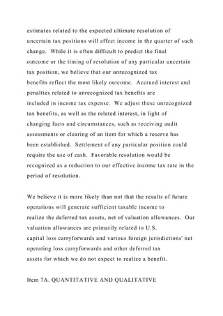 estimates related to the expected ultimate resolution of
uncertain tax positions will affect income in the quarter of such
change. While it is often difficult to predict the final
outcome or the timing of resolution of any particular uncertain
tax position, we believe that our unrecognized tax
benefits reflect the most likely outcome. Accrued interest and
penalties related to unrecognized tax benefits are
included in income tax expense. We adjust these unrecognized
tax benefits, as well as the related interest, in light of
changing facts and circumstances, such as receiving audit
assessments or clearing of an item for which a reserve has
been established. Settlement of any particular position could
require the use of cash. Favorable resolution would be
recognized as a reduction to our effective income tax rate in the
period of resolution.
We believe it is more likely than not that the results of future
operations will generate sufficient taxable income to
realize the deferred tax assets, net of valuation allowances. Our
valuation allowances are primarily related to U.S.
capital loss carryforwards and various foreign jurisdictions' net
operating loss carryforwards and other deferred tax
assets for which we do not expect to realize a benefit.
Item 7A. QUANTITATIVE AND QUALITATIVE
 
