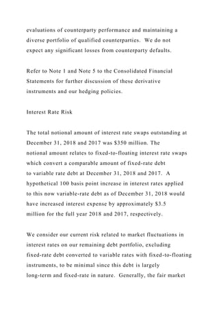 evaluations of counterparty performance and maintaining a
diverse portfolio of qualified counterparties. We do not
expect any significant losses from counterparty defaults.
Refer to Note 1 and Note 5 to the Consolidated Financial
Statements for further discussion of these derivative
instruments and our hedging policies.
Interest Rate Risk
The total notional amount of interest rate swaps outstanding at
December 31, 2018 and 2017 was $350 million. The
notional amount relates to fixed-to-floating interest rate swaps
which convert a comparable amount of fixed-rate debt
to variable rate debt at December 31, 2018 and 2017. A
hypothetical 100 basis point increase in interest rates applied
to this now variable-rate debt as of December 31, 2018 would
have increased interest expense by approximately $3.5
million for the full year 2018 and 2017, respectively.
We consider our current risk related to market fluctuations in
interest rates on our remaining debt portfolio, excluding
fixed-rate debt converted to variable rates with fixed-to-floating
instruments, to be minimal since this debt is largely
long-term and fixed-rate in nature. Generally, the fair market
 