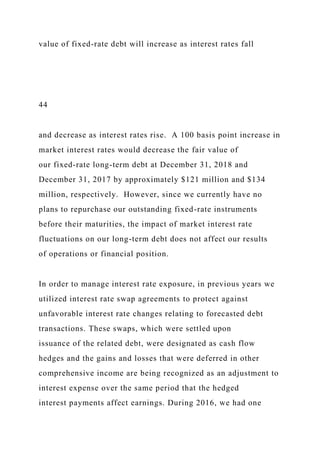 value of fixed-rate debt will increase as interest rates fall
44
and decrease as interest rates rise. A 100 basis point increase in
market interest rates would decrease the fair value of
our fixed-rate long-term debt at December 31, 2018 and
December 31, 2017 by approximately $121 million and $134
million, respectively. However, since we currently have no
plans to repurchase our outstanding fixed-rate instruments
before their maturities, the impact of market interest rate
fluctuations on our long-term debt does not affect our results
of operations or financial position.
In order to manage interest rate exposure, in previous years we
utilized interest rate swap agreements to protect against
unfavorable interest rate changes relating to forecasted debt
transactions. These swaps, which were settled upon
issuance of the related debt, were designated as cash flow
hedges and the gains and losses that were deferred in other
comprehensive income are being recognized as an adjustment to
interest expense over the same period that the hedged
interest payments affect earnings. During 2016, we had one
 