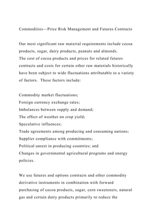 Commodities—Price Risk Management and Futures Contracts
Our most significant raw material requirements include cocoa
products, sugar, dairy products, peanuts and almonds.
The cost of cocoa products and prices for related futures
contracts and costs for certain other raw materials historically
have been subject to wide fluctuations attributable to a variety
of factors. These factors include:
Commodity market fluctuations;
Foreign currency exchange rates;
Imbalances between supply and demand;
The effect of weather on crop yield;
Speculative influences;
Trade agreements among producing and consuming nations;
Supplier compliance with commitments;
Political unrest in producing countries; and
Changes in governmental agricultural programs and energy
policies.
We use futures and options contracts and other commodity
derivative instruments in combination with forward
purchasing of cocoa products, sugar, corn sweeteners, natural
gas and certain dairy products primarily to reduce the
 