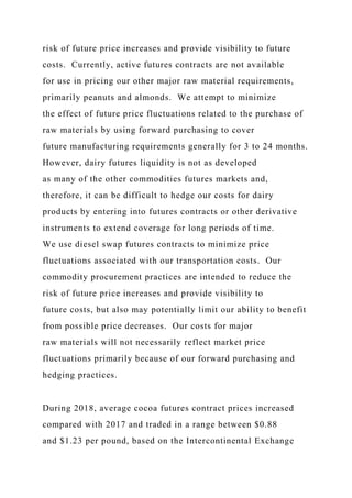 risk of future price increases and provide visibility to future
costs. Currently, active futures contracts are not available
for use in pricing our other major raw material requirements,
primarily peanuts and almonds. We attempt to minimize
the effect of future price fluctuations related to the purchase of
raw materials by using forward purchasing to cover
future manufacturing requirements generally for 3 to 24 months.
However, dairy futures liquidity is not as developed
as many of the other commodities futures markets and,
therefore, it can be difficult to hedge our costs for dairy
products by entering into futures contracts or other derivative
instruments to extend coverage for long periods of time.
We use diesel swap futures contracts to minimize price
fluctuations associated with our transportation costs. Our
commodity procurement practices are intended to reduce the
risk of future price increases and provide visibility to
future costs, but also may potentially limit our ability to benefit
from possible price decreases. Our costs for major
raw materials will not necessarily reflect market price
fluctuations primarily because of our forward purchasing and
hedging practices.
During 2018, average cocoa futures contract prices increased
compared with 2017 and traded in a range between $0.88
and $1.23 per pound, based on the Intercontinental Exchange
 