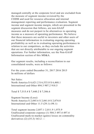 managed centrally at the corporate level and are excluded from
the measure of segment income reviewed by the
CODM and used for resource allocation and internal
management reporting and performance evaluation. Segment
income and segment income margin, which are presented in the
segment discussion that follows, are non-GAAP
measures and do not purport to be alternatives to operating
income as a measure of operating performance. We believe
that these measures are useful to investors and other users of
our financial information in evaluating ongoing operating
profitability as well as in evaluating operating performance in
relation to our competitors, as they exclude the activities
that are not directly attributable to our ongoing segment
operations. For further information, see the Non-GAAP
Information section of this MD&A.
Our segment results, including a reconciliation to our
consolidated results, were as follows:
For the years ended December 31, 2017 2016 2015
In millions of dollars
Net Sales:
North America $ 6,621.2 $ 6,533.0 $ 6,468.1
International and Other 894.3 907.2 918.5
Total $ 7,515.4 $ 7,440.2 $ 7,386.6
Segment Income (Loss):
North America $ 2,045.6 $ 2,041.0 $ 2,074.0
International and Other 11.5 (29.1) (98.1)
Total segment income 2,057.1 2,011.9 1,975.9
Unallocated corporate expense (1) 504.3 497.4 497.4
Unallocated mark-to-market (gains) losses on commodity
derivatives (2) (35.3) 163.2 —
 