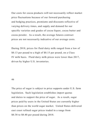 Our costs for cocoa products will not necessarily reflect market
price fluctuations because of our forward purchasing
and hedging practices, premiums and discounts reflective of
varying delivery times, and supply and demand for our
specific varieties and grades of cocoa liquor, cocoa butter and
cocoa powder. As a result, the average futures contract
prices are not necessarily indicative of our average costs.
During 2018, prices for fluid dairy milk ranged from a low of
$0.13 per pound to a high of $0.15 per pound, on a Class
IV milk basis. Fluid dairy milk prices were lower than 2017,
driven by higher U.S. inventories.
46
The price of sugar is subject to price supports under U.S. farm
legislation. Such legislation establishes import quotas
and duties to support the price of sugar. As a result, sugar
prices paid by users in the United States are currently higher
than prices on the world sugar market. United States delivered
east coast refined sugar prices traded in a range from
$0.38 to $0.40 per pound during 2018.
 