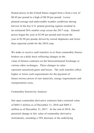 Peanut prices in the United States ranged from a from a low of
$0.45 per pound to a high of $0.50 per pound. Lower
planted acreage and unfavorable weather conditions during
harvest in the key U.S. peanut growing regions resulted in
an estimated 26% smaller crop versus the 2017 crop. Almond
prices began the year at $2.89 per pound and closed the
year at $2.98 per pound, driven by record shipments and lower
than expected yields for the 2018 crop.
We make or receive cash transfers to or from commodity futures
brokers on a daily basis reflecting changes in the
value of futures contracts on the Intercontinental Exchange or
various other exchanges. These changes in value
represent unrealized gains and losses. The cash transfers offset
higher or lower cash requirements for the payment of
future invoice prices of raw materials, energy requirements and
transportation costs.
Commodity Sensitivity Analysis
Our open commodity derivative contracts had a notional value
of $693.5 million as of December 31, 2018 and $405.3
million as of December 31, 2017. At the end of 2018, the
potential change in fair value of commodity derivative
instruments, assuming a 10% decrease in the underlying
 