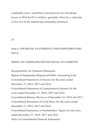 commodity price, would have increased our net unrealized
losses in 2018 by $71.6 million, generally offset by a reduction
in the cost of the underlying commodity purchases.
47
Item 8. FINANCIAL STATEMENTS AND SUPPLEMENTARY
DATA
INDEX TO CONSOLIDATED FINANCIAL STATEMENTS
Responsibility for Financial Statements
Report of Independent Registered Public Accounting Firm
Consolidated Statements of Income for the years ended
December 31, 2018, 2017 and 2016
Consolidated Statements of Comprehensive Income for the
years ended December 31, 2018, 2017 and 2016
Consolidated Balance Sheets as of December 31, 2018 and 2017
Consolidated Statements of Cash Flows for the years ended
December 31, 2018, 2017 and 2016
Consolidated Statements of Stockholders’ Equity for the years
ended December 31, 2018, 2017 and 2016
Notes to Consolidated Financial Statements
 