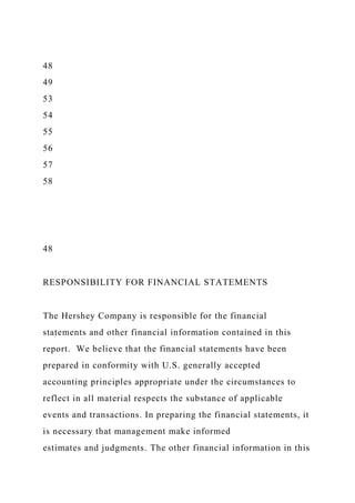 48
49
53
54
55
56
57
58
48
RESPONSIBILITY FOR FINANCIAL STATEMENTS
The Hershey Company is responsible for the financial
statements and other financial information contained in this
report. We believe that the financial statements have been
prepared in conformity with U.S. generally accepted
accounting principles appropriate under the circumstances to
reflect in all material respects the substance of applicable
events and transactions. In preparing the financial statements, it
is necessary that management make informed
estimates and judgments. The other financial information in this
 