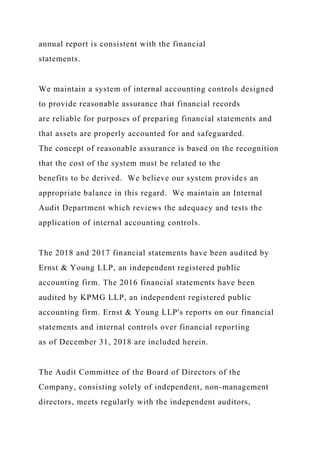 annual report is consistent with the financial
statements.
We maintain a system of internal accounting controls designed
to provide reasonable assurance that financial records
are reliable for purposes of preparing financial statements and
that assets are properly accounted for and safeguarded.
The concept of reasonable assurance is based on the recognition
that the cost of the system must be related to the
benefits to be derived. We believe our system provides an
appropriate balance in this regard. We maintain an Internal
Audit Department which reviews the adequacy and tests the
application of internal accounting controls.
The 2018 and 2017 financial statements have been audited by
Ernst & Young LLP, an independent registered public
accounting firm. The 2016 financial statements have been
audited by KPMG LLP, an independent registered public
accounting firm. Ernst & Young LLP's reports on our financial
statements and internal controls over financial reporting
as of December 31, 2018 are included herein.
The Audit Committee of the Board of Directors of the
Company, consisting solely of independent, non-management
directors, meets regularly with the independent auditors,
 