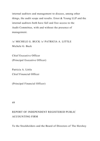 internal auditors and management to discuss, among other
things, the audit scope and results. Ernst & Young LLP and the
internal auditors both have full and free access to the
Audit Committee, with and without the presence of
management.
/s/ MICHELE G. BUCK /s/ PATRICIA A. LITTLE
Michele G. Buck
Chief Executive Officer
(Principal Executive Officer)
Patricia A. Little
Chief Financial Officer
(Principal Financial Officer)
49
REPORT OF INDEPENDENT REGISTERED PUBLIC
ACCOUNTING FIRM
To the Stockholders and the Board of Directors of The Hershey
 