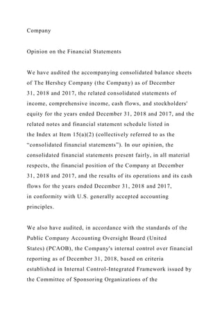 Company
Opinion on the Financial Statements
We have audited the accompanying consolidated balance sheets
of The Hershey Company (the Company) as of December
31, 2018 and 2017, the related consolidated statements of
income, comprehensive income, cash flows, and stockholders'
equity for the years ended December 31, 2018 and 2017, and the
related notes and financial statement schedule listed in
the Index at Item 15(a)(2) (collectively referred to as the
“consolidated financial statements”). In our opinion, the
consolidated financial statements present fairly, in all material
respects, the financial position of the Company at December
31, 2018 and 2017, and the results of its operations and its cash
flows for the years ended December 31, 2018 and 2017,
in conformity with U.S. generally accepted accounting
principles.
We also have audited, in accordance with the standards of the
Public Company Accounting Oversight Board (United
States) (PCAOB), the Company's internal control over financial
reporting as of December 31, 2018, based on criteria
established in Internal Control-Integrated Framework issued by
the Committee of Sponsoring Organizations of the
 