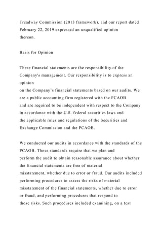 Treadway Commission (2013 framework), and our report dated
February 22, 2019 expressed an unqualified opinion
thereon.
Basis for Opinion
These financial statements are the responsibility of the
Company's management. Our responsibility is to express an
opinion
on the Company’s financial statements based on our audits. We
are a public accounting firm registered with the PCAOB
and are required to be independent with respect to the Company
in accordance with the U.S. federal securities laws and
the applicable rules and regulations of the Securities and
Exchange Commission and the PCAOB.
We conducted our audits in accordance with the standards of the
PCAOB. Those standards require that we plan and
perform the audit to obtain reasonable assurance about whether
the financial statements are free of material
misstatement, whether due to error or fraud. Our audits included
performing procedures to assess the risks of material
misstatement of the financial statements, whether due to error
or fraud, and performing procedures that respond to
those risks. Such procedures included examining, on a test
 