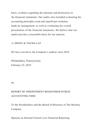 basis, evidence regarding the amounts and disclosures in
the financial statements. Our audits also included evaluating the
accounting principles used and significant estimates
made by management, as well as evaluating the overall
presentation of the financial statements. We believe that our
audits provide a reasonable basis for our opinion.
/s/ ERNST & YOUNG LLP
We have served as the Company‘s auditor since 2016.
Philadelphia, Pennsylvania
February 22, 2019
50
REPORT OF INDEPENDENT REGISTERED PUBLIC
ACCOUNTING FIRM
To the Stockholders and the Board of Directors of The Hershey
Company
Opinion on Internal Control over Financial Reporting
 