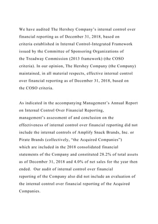 We have audited The Hershey Company’s internal control over
financial reporting as of December 31, 2018, based on
criteria established in Internal Control-Integrated Framework
issued by the Committee of Sponsoring Organizations of
the Treadway Commission (2013 framework) (the COSO
criteria). In our opinion, The Hershey Company (the Company)
maintained, in all material respects, effective internal control
over financial reporting as of December 31, 2018, based on
the COSO criteria.
As indicated in the accompanying Management’s Annual Report
on Internal Control Over Financial Reporting,
management’s assessment of and conclusion on the
effectiveness of internal control over financial reporting did not
include the internal controls of Amplify Snack Brands, Inc. or
Pirate Brands (collectively, “the Acquired Companies”)
which are included in the 2018 consolidated financial
statements of the Company and constituted 28.2% of total assets
as of December 31, 2018 and 4.0% of net sales for the year then
ended. Our audit of internal control over financial
reporting of the Company also did not include an evaluation of
the internal control over financial reporting of the Acquired
Companies.
 