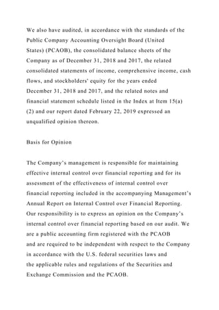 We also have audited, in accordance with the standards of the
Public Company Accounting Oversight Board (United
States) (PCAOB), the consolidated balance sheets of the
Company as of December 31, 2018 and 2017, the related
consolidated statements of income, comprehensive income, cash
flows, and stockholders' equity for the years ended
December 31, 2018 and 2017, and the related notes and
financial statement schedule listed in the Index at Item 15(a)
(2) and our report dated February 22, 2019 expressed an
unqualified opinion thereon.
Basis for Opinion
The Company’s management is responsible for maintaining
effective internal control over financial reporting and for its
assessment of the effectiveness of internal control over
financial reporting included in the accompanying Management’s
Annual Report on Internal Control over Financial Reporting.
Our responsibility is to express an opinion on the Company’s
internal control over financial reporting based on our audit. We
are a public accounting firm registered with the PCAOB
and are required to be independent with respect to the Company
in accordance with the U.S. federal securities laws and
the applicable rules and regulations of the Securities and
Exchange Commission and the PCAOB.
 