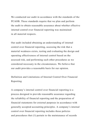We conducted our audit in accordance with the standards of the
PCAOB. Those standards require that we plan and perform
the audit to obtain reasonable assurance about whether effective
internal control over financial reporting was maintained
in all material respects.
Our audit included obtaining an understanding of internal
control over financial reporting, assessing the risk that a
material weakness exists, testing and evaluating the design and
operating effectiveness of internal control based on the
assessed risk, and performing such other procedures as we
considered necessary in the circumstances. We believe that
our audit provides a reasonable basis for our opinion.
Definition and Limitations of Internal Control Over Financial
Reporting
A company’s internal control over financial reporting is a
process designed to provide reasonable assurance regarding
the reliability of financial reporting and the preparation of
financial statements for external purposes in accordance with
generally accepted accounting principles. A company’s internal
control over financial reporting includes those policies
and procedures that (1) pertain to the maintenance of records
 
